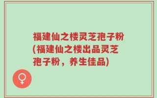 福建仙之楼灵芝孢子粉(福建仙之楼出品灵芝孢子粉，养生佳品)