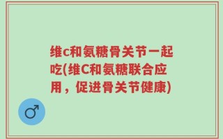 维c和氨糖骨关节一起吃(维C和氨糖联合应用，促进骨关节健康)