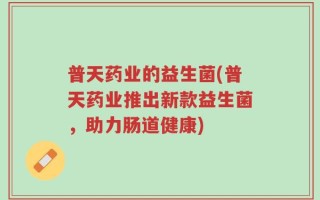 普天药业的益生菌(普天药业推出新款益生菌，助力肠道健康)