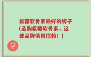 氨糖软骨素最好的牌子(选购氨糖软骨素，这些品牌值得信赖！)