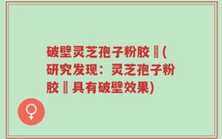 破壁灵芝孢子粉胶蘘(研究发现：灵芝孢子粉胶蘘具有破壁效果)