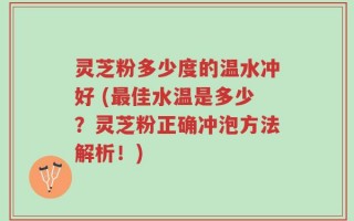 灵芝粉多少度的温水冲好 (最佳水温是多少？灵芝粉正确冲泡方法解析！)