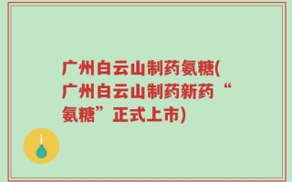 广州白云山制药氨糖(广州白云山制药新药“氨糖”正式上市)