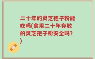 二十年的灵芝孢子粉能吃吗(食用二十年存放的灵芝孢子粉安全吗？)