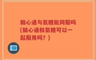 脑心通与氨糖能同服吗(脑心通和氨糖可以一起服用吗？)