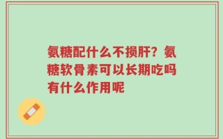 氨糖配什么不损肝？氨糖软骨素可以长期吃吗有什么作用呢