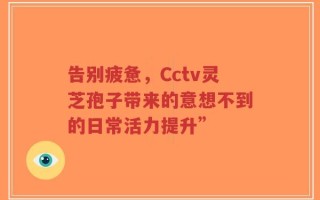 告别疲惫，Cctv灵芝孢子带来的意想不到的日常活力提升”