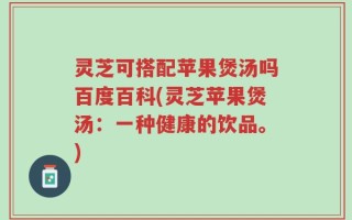 灵芝可搭配苹果煲汤吗百度百科(灵芝苹果煲汤：一种健康的饮品。)