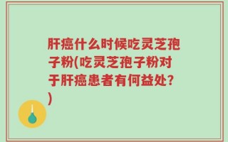 肝癌什么时候吃灵芝孢子粉(吃灵芝孢子粉对于肝癌患者有何益处？)