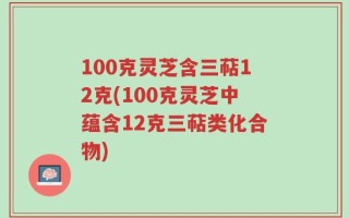 100克灵芝含三萜12克(100克灵芝中蕴含12克三萜类化合物)