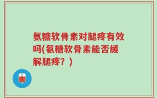 氨糖软骨素对腿疼有效吗(氨糖软骨素能否缓解腿疼？)