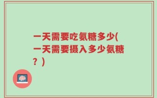 一天需要吃氨糖多少(一天需要摄入多少氨糖？)