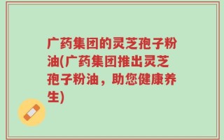 广药集团的灵芝孢子粉油(广药集团推出灵芝孢子粉油，助您健康养生)