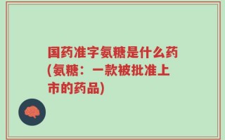 国药准字氨糖是什么药(氨糖：一款被批准上市的药品)