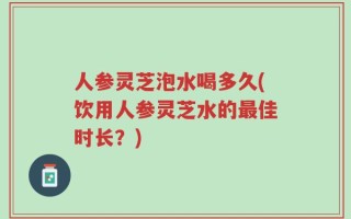 人参灵芝泡水喝多久(饮用人参灵芝水的最佳时长？)