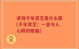 求得千年灵芝是什么歌(千年灵芝：一首令人心醉的歌曲)
