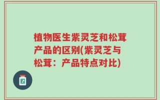 植物医生紫灵芝和松茸产品的区别(紫灵芝与松茸：产品特点对比)