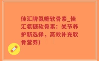 佳汇牌氨糖软骨素_佳汇氨糖软骨素：关节养护新选择，高效补充软骨营养)