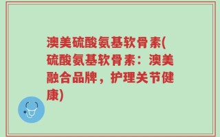 澳美硫酸氨基软骨素(硫酸氨基软骨素：澳美融合品牌，护理关节健康)