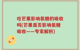 吃芒果影响氨糖的吸收吗(芒果是否影响氨糖吸收——专家解析)