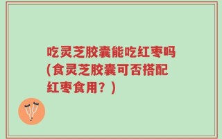吃灵芝胶囊能吃红枣吗(食灵芝胶囊可否搭配红枣食用？)