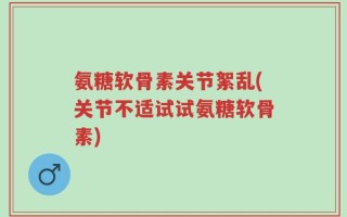 氨糖软骨素关节絮乱(关节不适试试氨糖软骨素)