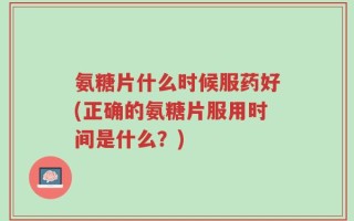 氨糖片什么时候服药好(正确的氨糖片服用时间是什么？)