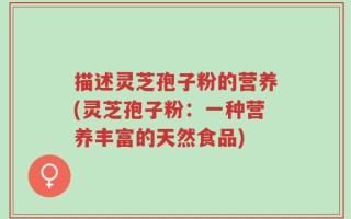 描述灵芝孢子粉的营养(灵芝孢子粉：一种营养丰富的天然食品)