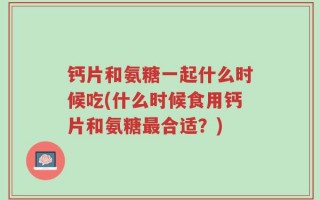 钙片和氨糖一起什么时候吃(什么时候食用钙片和氨糖最合适？)