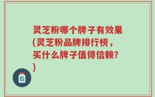 灵芝粉哪个牌子有效果(灵芝粉品牌排行榜，买什么牌子值得信赖？)