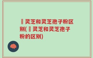 艼灵芝和灵芝孢子粉区别(艼灵芝和灵芝孢子粉的区别)