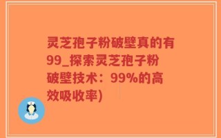 灵芝孢子粉破壁真的有99_探索灵芝孢子粉破壁技术：99%的高效吸收率)