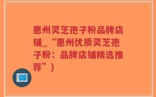 惠州灵芝孢子粉品牌店铺_“惠州优质灵芝孢子粉：品牌店铺精选推荐”)