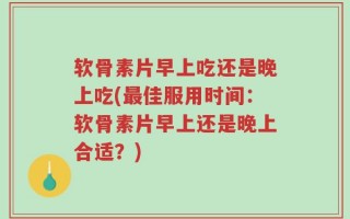 软骨素片早上吃还是晚上吃(最佳服用时间：软骨素片早上还是晚上合适？)