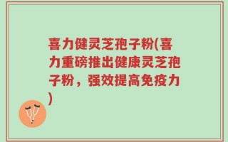 喜力健灵芝孢子粉(喜力重磅推出健康灵芝孢子粉，强效提高免疫力)
