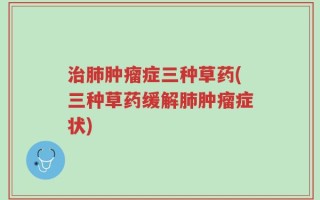 治肺肿瘤症三种草药(三种草药缓解肺肿瘤症状)