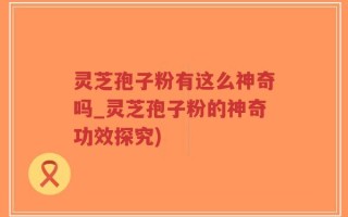 灵芝孢子粉有这么神奇吗_灵芝孢子粉的神奇功效探究)