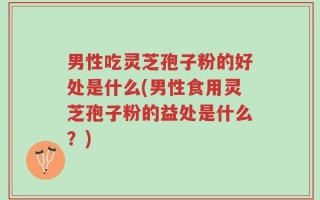 男性吃灵芝孢子粉的好处是什么(男性食用灵芝孢子粉的益处是什么？)