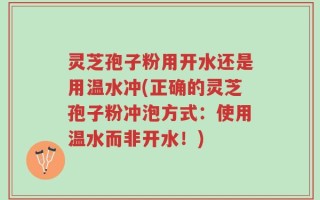 灵芝孢子粉用开水还是用温水冲(正确的灵芝孢子粉冲泡方式：使用温水而非开水！)
