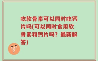 吃软骨素可以同时吃钙片吗(可以同时食用软骨素和钙片吗？最新解答)