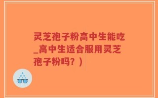 灵芝孢子粉高中生能吃_高中生适合服用灵芝孢子粉吗？)