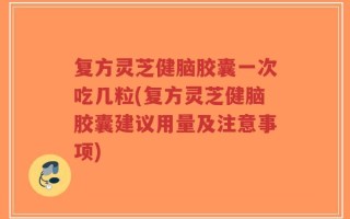 复方灵芝健脑胶囊一次吃几粒(复方灵芝健脑胶囊建议用量及注意事项)