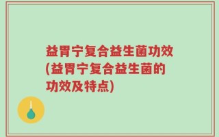 益胃宁复合益生菌功效(益胃宁复合益生菌的功效及特点)