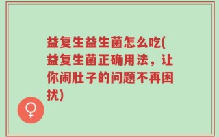 益复生益生菌怎么吃(益复生菌正确用法，让你闹肚子的问题不再困扰)