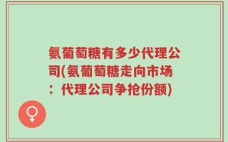 氨葡萄糖有多少代理公司(氨葡萄糖走向市场：代理公司争抢份额)