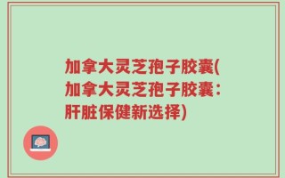 加拿大灵芝孢子胶囊(加拿大灵芝孢子胶囊：肝脏保健新选择)