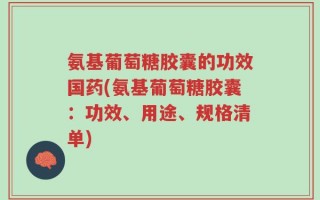 氨基葡萄糖胶囊的功效国药(氨基葡萄糖胶囊：功效、用途、规格清单)