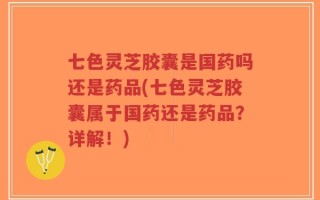 七色灵芝胶囊是国药吗还是药品(七色灵芝胶囊属于国药还是药品？详解！)