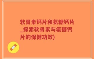 软骨素钙片和氨糖钙片_探索软骨素与氨糖钙片的保健功效)