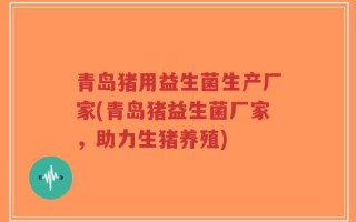 青岛猪用益生菌生产厂家(青岛猪益生菌厂家，助力生猪养殖)